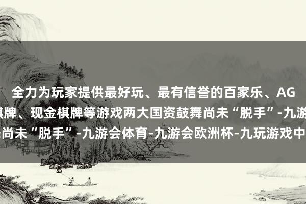 全力为玩家提供最好玩、最有信誉的百家乐、AG真人娱乐游戏、在线棋牌、现金棋牌等游戏两大国资鼓舞尚未“脱手”-九游会体育-九游会欧洲杯-九玩游戏中心官网