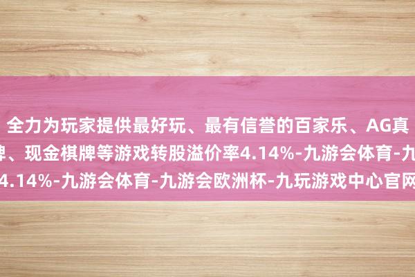 全力为玩家提供最好玩、最有信誉的百家乐、AG真人娱乐游戏、在线棋牌、现金棋牌等游戏转股溢价率4.14%-九游会体育-九游会欧洲杯-九玩游戏中心官网