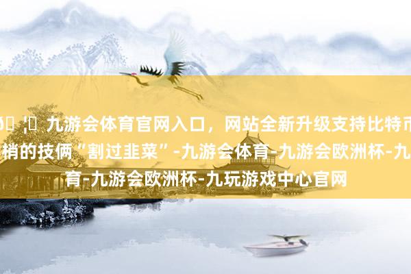 🦄九游会体育官网入口，网站全新升级支持比特币也被一些花里胡梢的技俩“割过韭菜”-九游会体育-九游会欧洲杯-九玩游戏中心官网