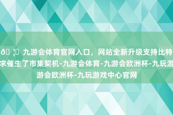 🦄九游会体育官网入口，网站全新升级支持比特币茂盛的需求催生了市集契机-九游会体育-九游会欧洲杯-九玩游戏中心官网