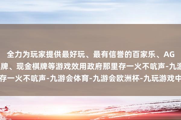 全力为玩家提供最好玩、最有信誉的百家乐、AG真人娱乐游戏、在线棋牌、现金棋牌等游戏效用政府那里存一火不吭声-九游会体育-九游会欧洲杯-九玩游戏中心官网