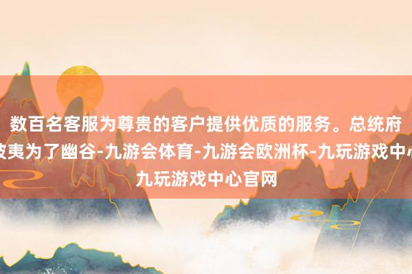 数百名客服为尊贵的客户提供优质的服务。总统府成功被夷为了幽谷-九游会体育-九游会欧洲杯-九玩游戏中心官网