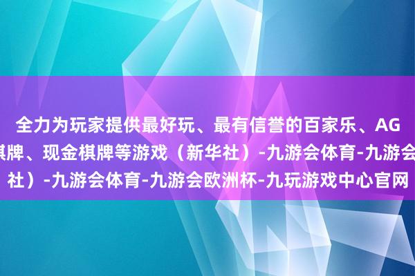 全力为玩家提供最好玩、最有信誉的百家乐、AG真人娱乐游戏、在线棋牌、现金棋牌等游戏（新华社）-九游会体育-九游会欧洲杯-九玩游戏中心官网