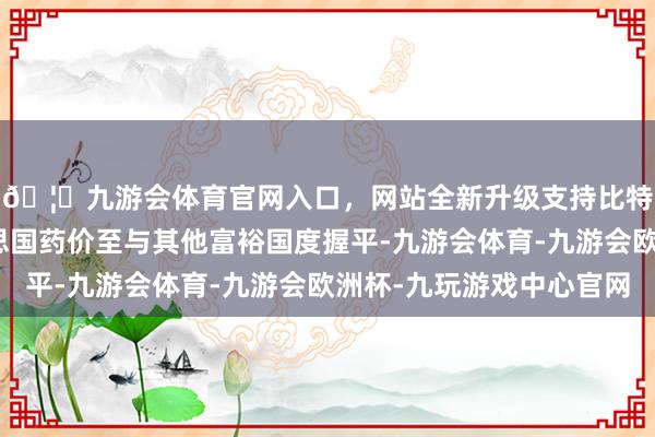 🦄九游会体育官网入口，网站全新升级支持比特币条目其裁减好意思国药价至与其他富裕国度握平-九游会体育-九游会欧洲杯-九玩游戏中心官网