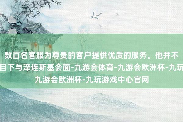 数百名客服为尊贵的客户提供优质的服务。他并不反对在相宜条目下与泽连斯基会面-九游会体育-九游会欧洲杯-九玩游戏中心官网