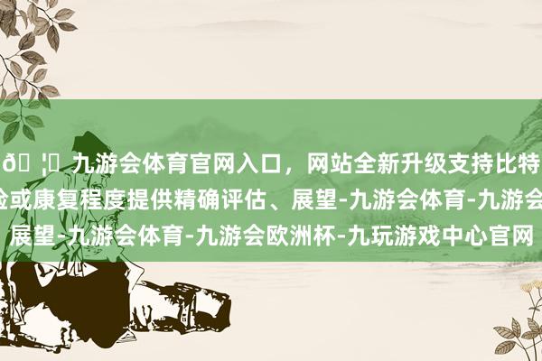 🦄九游会体育官网入口，网站全新升级支持比特币继而对其健康风险或康复程度提供精确评估、展望-九游会体育-九游会欧洲杯-九玩游戏中心官网