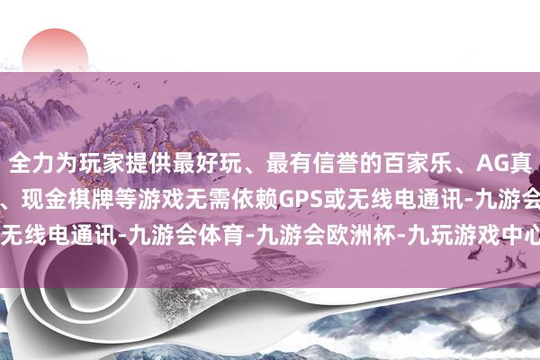 全力为玩家提供最好玩、最有信誉的百家乐、AG真人娱乐游戏、在线棋牌、现金棋牌等游戏无需依赖GPS或无线电通讯-九游会体育-九游会欧洲杯-九玩游戏中心官网