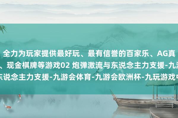 全力为玩家提供最好玩、最有信誉的百家乐、AG真人娱乐游戏、在线棋牌、现金棋牌等游戏02 炮弹激流与东说念主力支援-九游会体育-九游会欧洲杯-九玩游戏中心官网