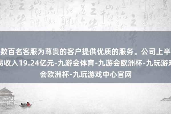 数百名客服为尊贵的客户提供优质的服务。公司上半年完毕交易收入19.24亿元-九游会体育-九游会欧洲杯-九玩游戏中心官网