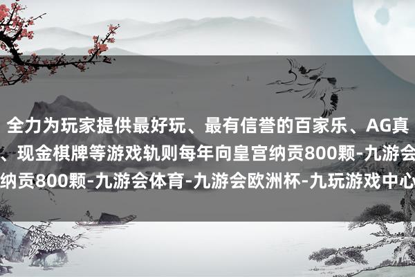 全力为玩家提供最好玩、最有信誉的百家乐、AG真人娱乐游戏、在线棋牌、现金棋牌等游戏轨则每年向皇宫纳贡800颗-九游会体育-九游会欧洲杯-九玩游戏中心官网