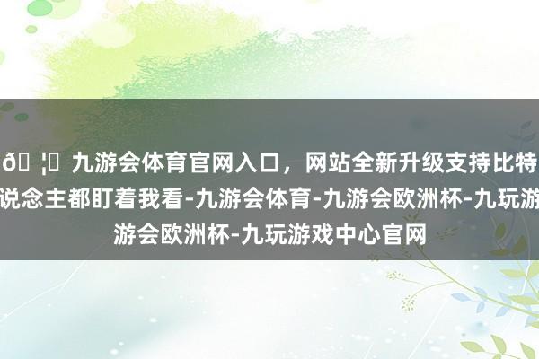 🦄九游会体育官网入口，网站全新升级支持比特币＂通盘东说念主都盯着我看-九游会体育-九游会欧洲杯-九玩游戏中心官网