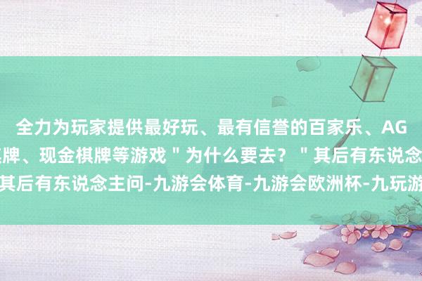 全力为玩家提供最好玩、最有信誉的百家乐、AG真人娱乐游戏、在线棋牌、现金棋牌等游戏＂为什么要去？＂其后有东说念主问-九游会体育-九游会欧洲杯-九玩游戏中心官网