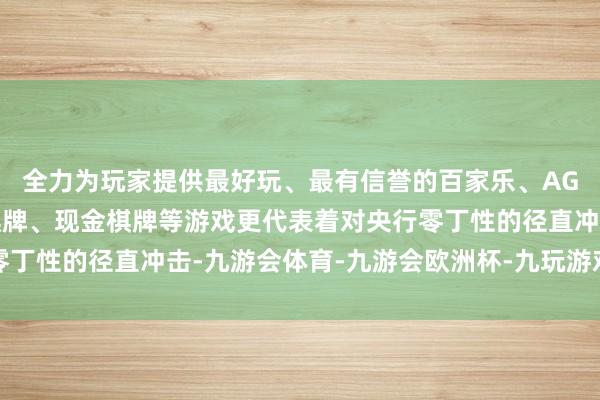 全力为玩家提供最好玩、最有信誉的百家乐、AG真人娱乐游戏、在线棋牌、现金棋牌等游戏更代表着对央行零丁性的径直冲击-九游会体育-九游会欧洲杯-九玩游戏中心官网