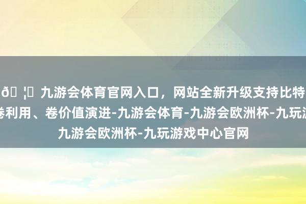 🦄九游会体育官网入口，网站全新升级支持比特币而是向着卷利用、卷价值演进-九游会体育-九游会欧洲杯-九玩游戏中心官网
