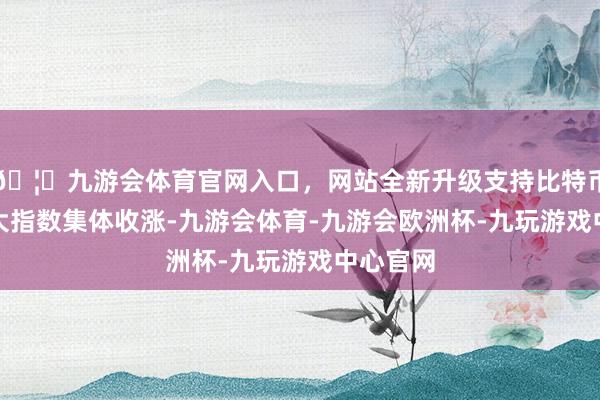 🦄九游会体育官网入口，网站全新升级支持比特币A 股三大指数集体收涨-九游会体育-九游会欧洲杯-九玩游戏中心官网