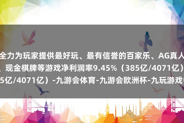 全力为玩家提供最好玩、最有信誉的百家乐、AG真人娱乐游戏、在线棋牌、现金棋牌等游戏净利润率9.45%（385亿/4071亿）-九游会体育-九游会欧洲杯-九玩游戏中心官网