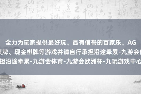 全力为玩家提供最好玩、最有信誉的百家乐、AG真人娱乐游戏、在线棋牌、现金棋牌等游戏并请自行承担沿途牵累-九游会体育-九游会欧洲杯-九玩游戏中心官网