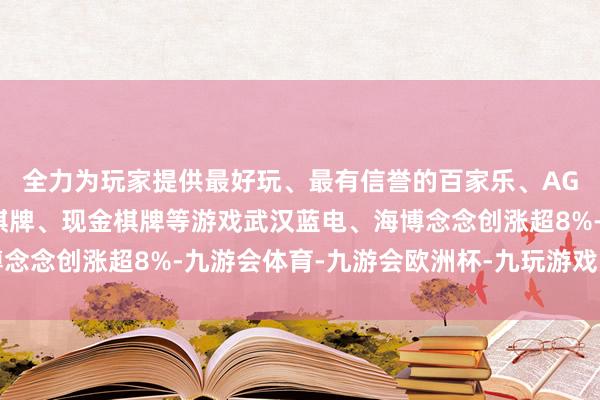 全力为玩家提供最好玩、最有信誉的百家乐、AG真人娱乐游戏、在线棋牌、现金棋牌等游戏武汉蓝电、海博念念创涨超8%-九游会体育-九游会欧洲杯-九玩游戏中心官网