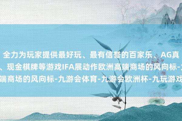 全力为玩家提供最好玩、最有信誉的百家乐、AG真人娱乐游戏、在线棋牌、现金棋牌等游戏IFA展动作欧洲高端商场的风向标-九游会体育-九游会欧洲杯-九玩游戏中心官网