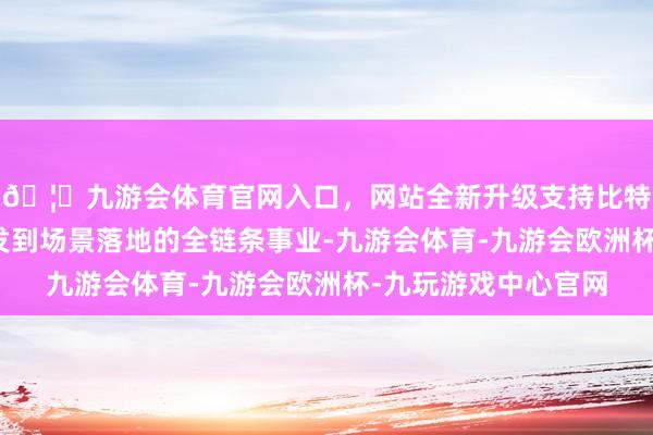 🦄九游会体育官网入口，网站全新升级支持比特币为企业提供从研发到场景落地的全链条事业-九游会体育-九游会欧洲杯-九玩游戏中心官网