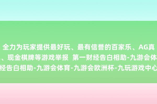 全力为玩家提供最好玩、最有信誉的百家乐、AG真人娱乐游戏、在线棋牌、现金棋牌等游戏举报  第一财经告白相助-九游会体育-九游会欧洲杯-九玩游戏中心官网