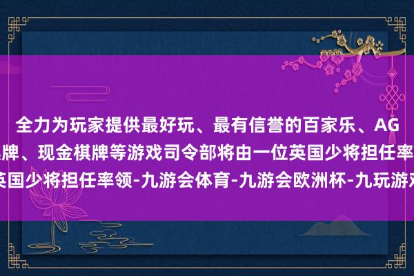 全力为玩家提供最好玩、最有信誉的百家乐、AG真人娱乐游戏、在线棋牌、现金棋牌等游戏司令部将由一位英国少将担任率领-九游会体育-九游会欧洲杯-九玩游戏中心官网