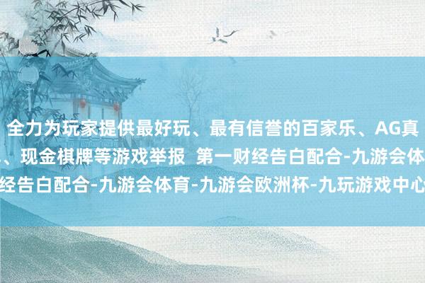 全力为玩家提供最好玩、最有信誉的百家乐、AG真人娱乐游戏、在线棋牌、现金棋牌等游戏举报  第一财经告白配合-九游会体育-九游会欧洲杯-九玩游戏中心官网