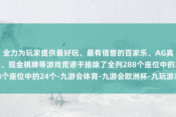 全力为玩家提供最好玩、最有信誉的百家乐、AG真人娱乐游戏、在线棋牌、现金棋牌等游戏荒谬于排除了全列288个座位中的24个-九游会体育-九游会欧洲杯-九玩游戏中心官网