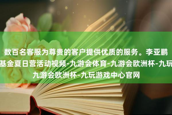 数百名客服为尊贵的客户提供优质的服务。李亚鹏共享嫣然天神基金夏日营活动视频-九游会体育-九游会欧洲杯-九玩游戏中心官网