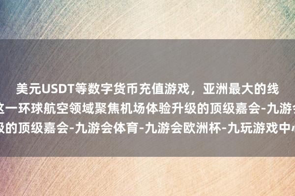 美元USDT等数字货币充值游戏，亚洲最大的线上游戏服务器供应商这一环球航空领域聚焦机场体验升级的顶级嘉会-九游会体育-九游会欧洲杯-九玩游戏中心官网