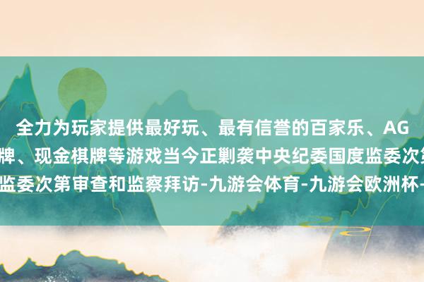 全力为玩家提供最好玩、最有信誉的百家乐、AG真人娱乐游戏、在线棋牌、现金棋牌等游戏当今正剿袭中央纪委国度监委次第审查和监察拜访-九游会体育-九游会欧洲杯-九玩游戏中心官网