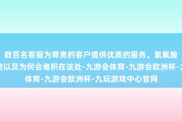 数百名客服为尊贵的客户提供优质的服务。氢氟酸的具体着手、用途以及为何会堆积在该处-九游会体育-九游会欧洲杯-九玩游戏中心官网