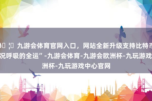 🦄九游会体育官网入口,网站全新升级支持比特币一幅“概况呼吸的全运”-九游会体育-九游会欧洲杯-九玩游戏中心官网