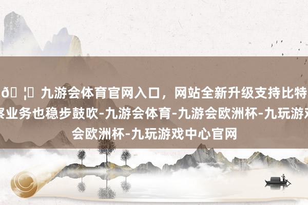🦄九游会体育官网入口,网站全新升级支持比特币钞票督察业务也稳步鼓吹-九游会体育-九游会欧洲杯-九玩游戏中心官网