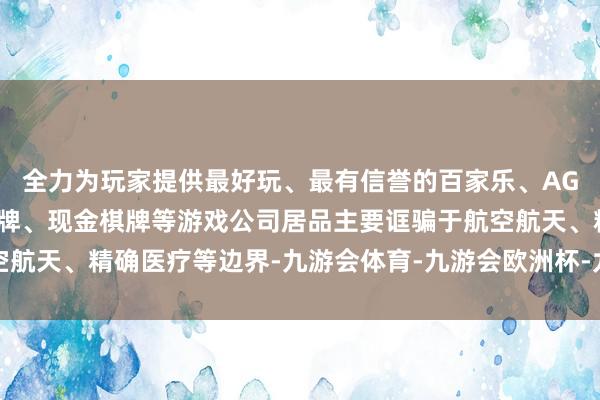 全力为玩家提供最好玩、最有信誉的百家乐、AG真人娱乐游戏、在线棋牌、现金棋牌等游戏公司居品主要诓骗于航空航天、精确医疗等边界-九游会体育-九游会欧洲杯-九玩游戏中心官网