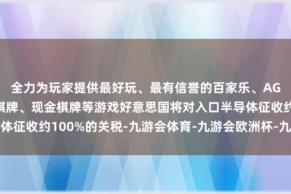 全力为玩家提供最好玩、最有信誉的百家乐、AG真人娱乐游戏、在线棋牌、现金棋牌等游戏好意思国将对入口半导体征收约100%的关税-九游会体育-九游会欧洲杯-九玩游戏中心官网
