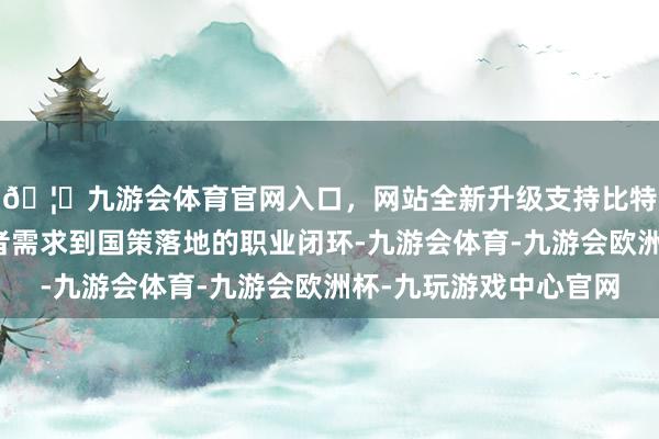 🦄九游会体育官网入口，网站全新升级支持比特币起始买通从虚耗者需求到国策落地的职业闭环-九游会体育-九游会欧洲杯-九玩游戏中心官网