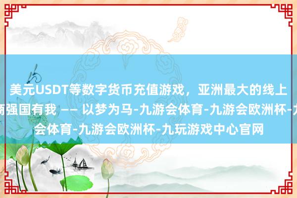 美元USDT等数字货币充值游戏，亚洲最大的线上游戏服务器供应商强国有我 —— 以梦为马-九游会体育-九游会欧洲杯-九玩游戏中心官网