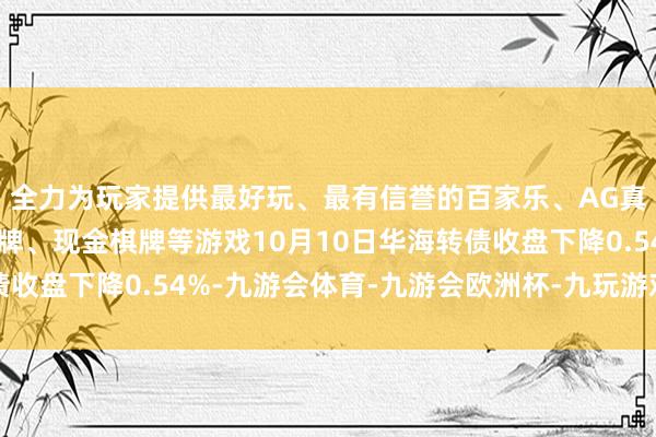 全力为玩家提供最好玩、最有信誉的百家乐、AG真人娱乐游戏、在线棋牌、现金棋牌等游戏10月10日华海转债收盘下降0.54%-九游会体育-九游会欧洲杯-九玩游戏中心官网