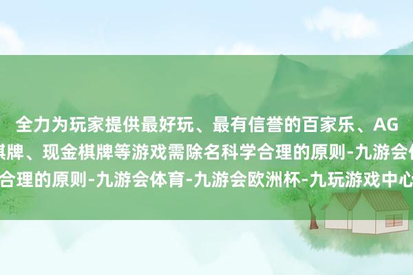 全力为玩家提供最好玩、最有信誉的百家乐、AG真人娱乐游戏、在线棋牌、现金棋牌等游戏需除名科学合理的原则-九游会体育-九游会欧洲杯-九玩游戏中心官网