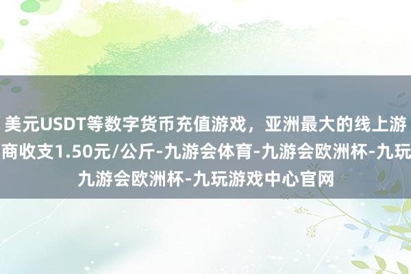美元USDT等数字货币充值游戏,亚洲最大的线上游戏服务器供应商收支1.50元/公斤-九游会体育-九游会欧洲杯-九玩游戏中心官网