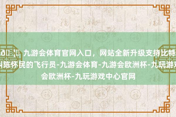 🦄九游会体育官网入口，网站全新升级支持比特币有位名叫陈怀民的飞行员-九游会体育-九游会欧洲杯-九玩游戏中心官网