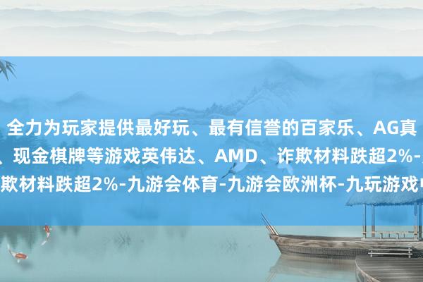 全力为玩家提供最好玩、最有信誉的百家乐、AG真人娱乐游戏、在线棋牌、现金棋牌等游戏英伟达、AMD、诈欺材料跌超2%-九游会体育-九游会欧洲杯-九玩游戏中心官网