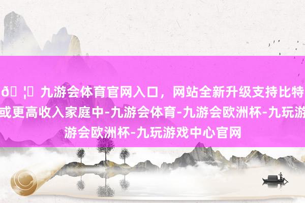 🦄九游会体育官网入口,网站全新升级支持比特币中等收入或更高收入家庭中-九游会体育-九游会欧洲杯-九玩游戏中心官网