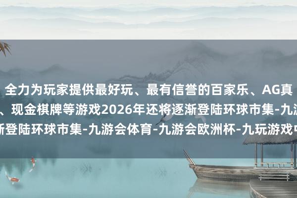 全力为玩家提供最好玩、最有信誉的百家乐、AG真人娱乐游戏、在线棋牌、现金棋牌等游戏2026年还将逐渐登陆环球市集-九游会体育-九游会欧洲杯-九玩游戏中心官网