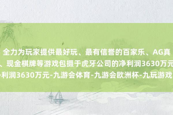 全力为玩家提供最好玩、最有信誉的百家乐、AG真人娱乐游戏、在线棋牌、现金棋牌等游戏包摄于虎牙公司的净利润3630万元-九游会体育-九游会欧洲杯-九玩游戏中心官网