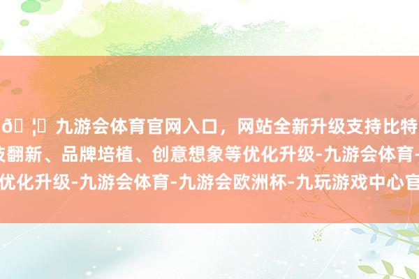 🦄九游会体育官网入口,网站全新升级支持比特币促进东部地区科技翻新、品牌培植、创意想象等优化升级-九游会体育-九游会欧洲杯-九玩游戏中心官网