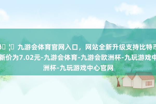 🦄九游会体育官网入口，网站全新升级支持比特币正股最新价为7.02元-九游会体育-九游会欧洲杯-九玩游戏中心官网