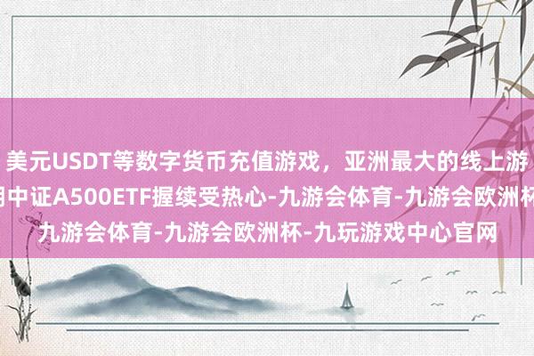 美元USDT等数字货币充值游戏,亚洲最大的线上游戏服务器供应商近期中证A500ETF握续受热心-九游会体育-九游会欧洲杯-九玩游戏中心官网