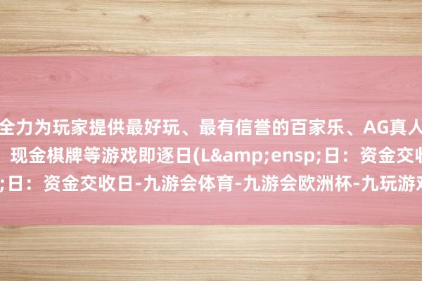 全力为玩家提供最好玩、最有信誉的百家乐、AG真人娱乐游戏、在线棋牌、现金棋牌等游戏即逐日(L&ensp;日：资金交收日-九游会体育-九游会欧洲杯-九玩游戏中心官网